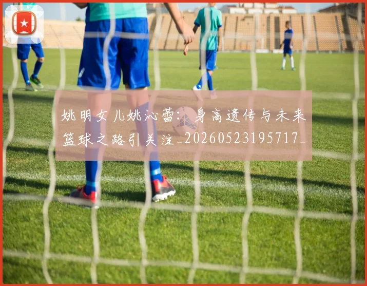 姚明女儿姚沁蕾：身高遗传与未来篮球之路引关注_20260523195717_20260609132929