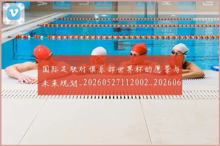 国际足联对俱乐部世界杯的愿景与未来规划_20260527112002_20260609132431