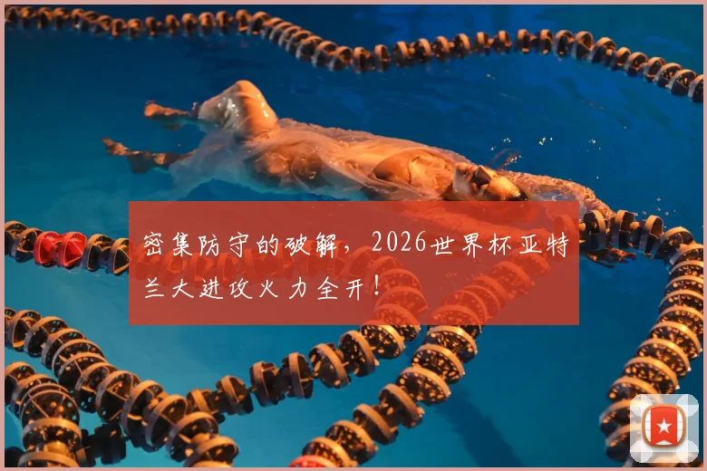 密集防守的破解,2026世界杯亚特兰大进攻火力全开!
