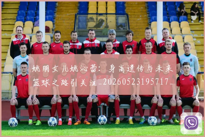 姚明女儿姚沁蕾：身高遗传与未来篮球之路引关注_20260523195717_20260609132929
