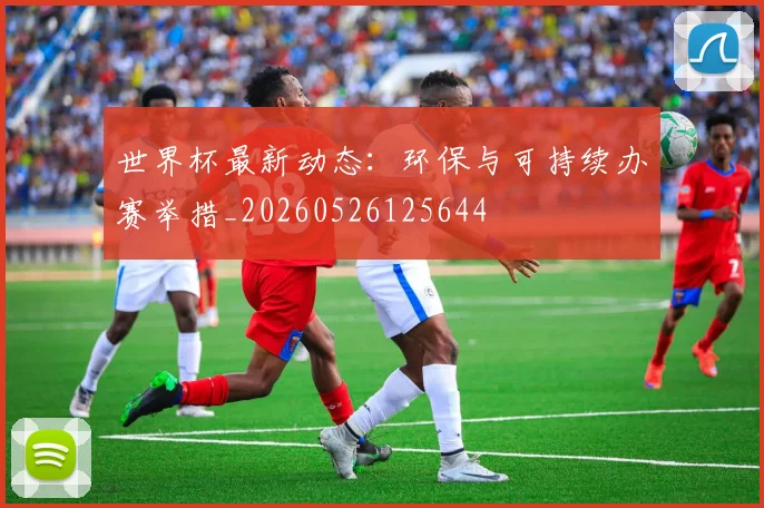 世界杯最新动态:环保与可持续办赛举措_20260526125644