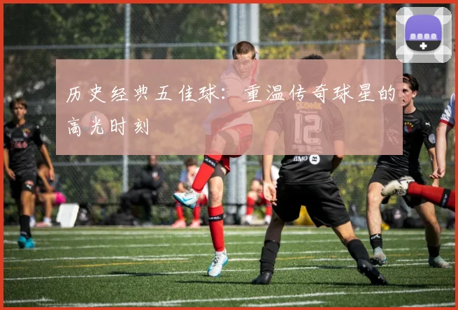 历史经典五佳球:重温传奇球星的高光时刻