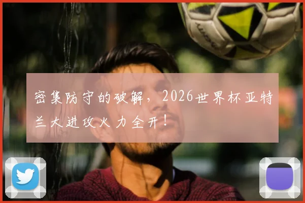 密集防守的破解,2026世界杯亚特兰大进攻火力全开!
