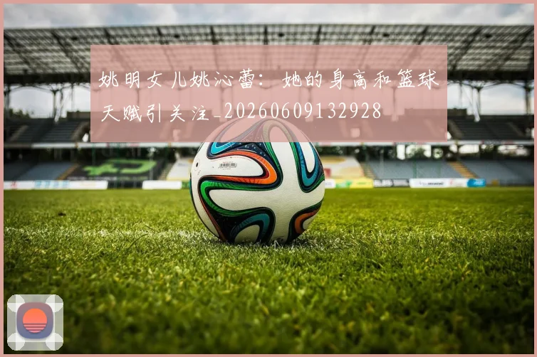 姚明女儿姚沁蕾：她的身高和篮球天赋引关注_20260609132928