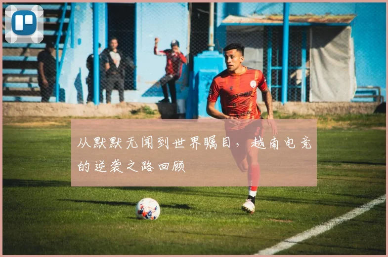 从默默无闻到世界瞩目,越南电竞的逆袭之路回顾
