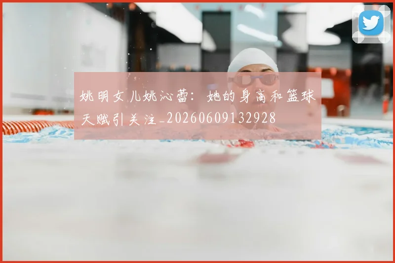 姚明女儿姚沁蕾:她的身高和篮球天赋引关注_20260609132928